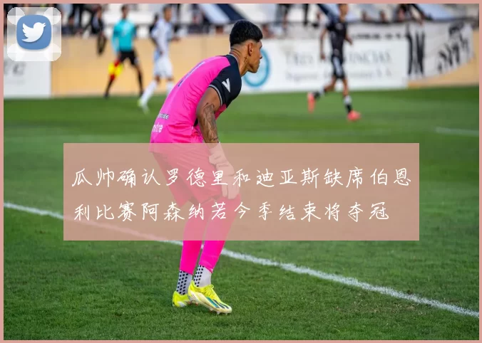 瓜帅确认罗德里和迪亚斯缺席伯恩利比赛阿森纳若今季结束将夺冠