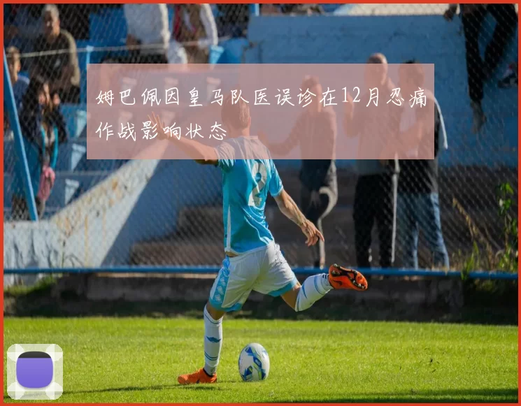 姆巴佩因皇马队医误诊在12月忍痛作战影响状态