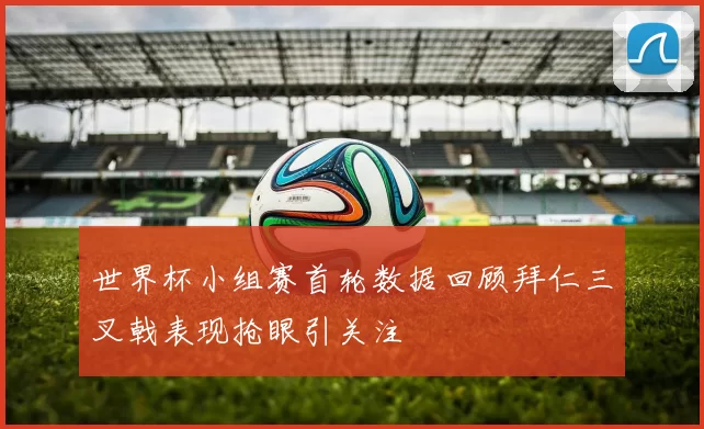 世界杯小组赛首轮数据回顾拜仁三叉戟表现抢眼引关注