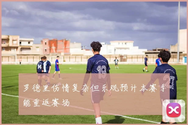 罗德里伤情复杂但乐观预计本赛季能重返赛场