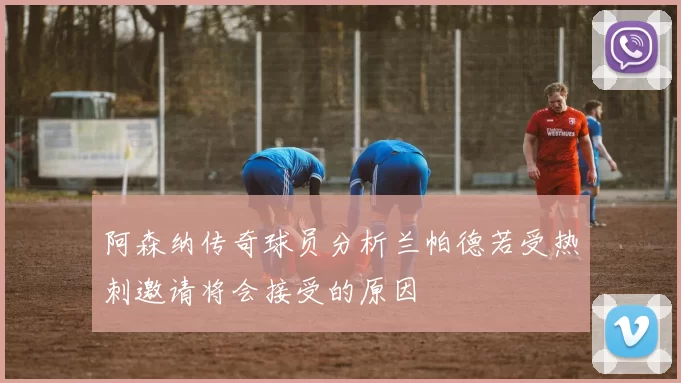 阿森纳传奇球员分析兰帕德若受热刺邀请将会接受的原因