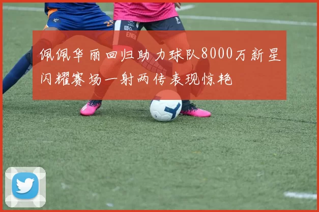 佩佩华丽回归助力球队8000万新星闪耀赛场一射两传表现惊艳