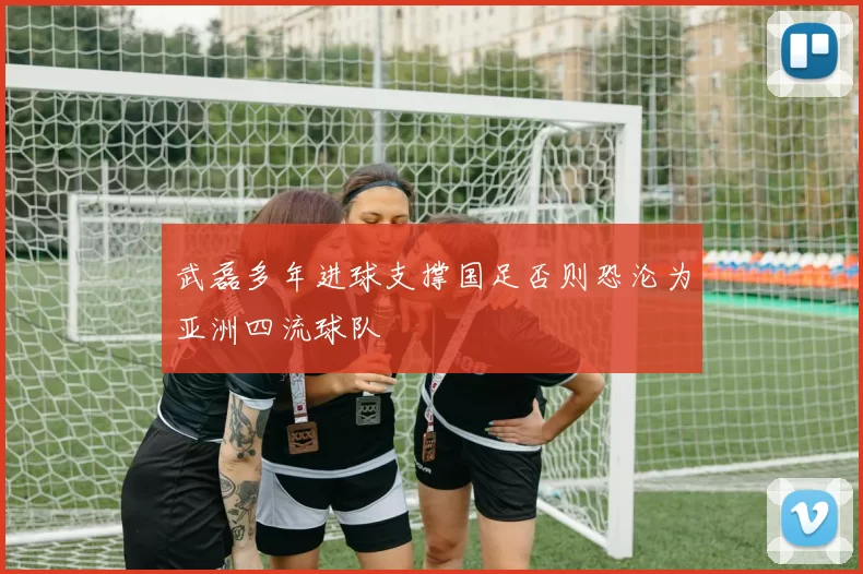 武磊多年进球支撑国足否则恐沦为亚洲四流球队