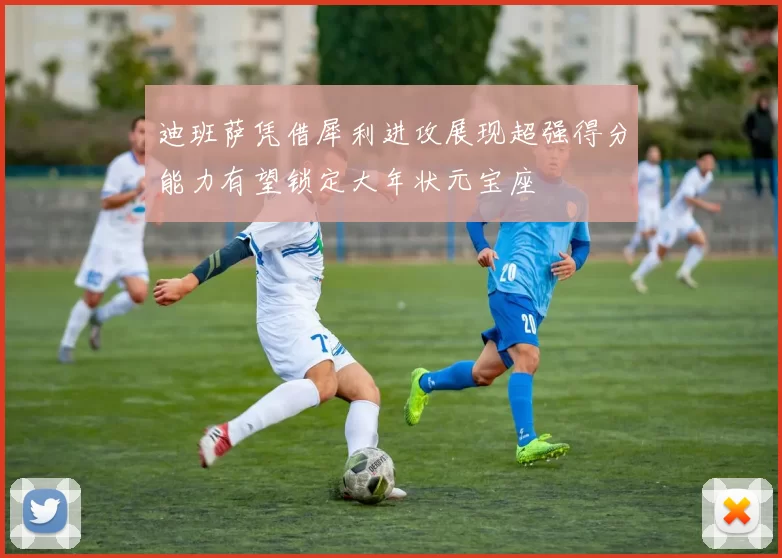 迪班萨凭借犀利进攻展现超强得分能力有望锁定大年状元宝座