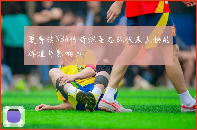 夏普谈NBA传奇球星各队代表人物的辉煌与影响力