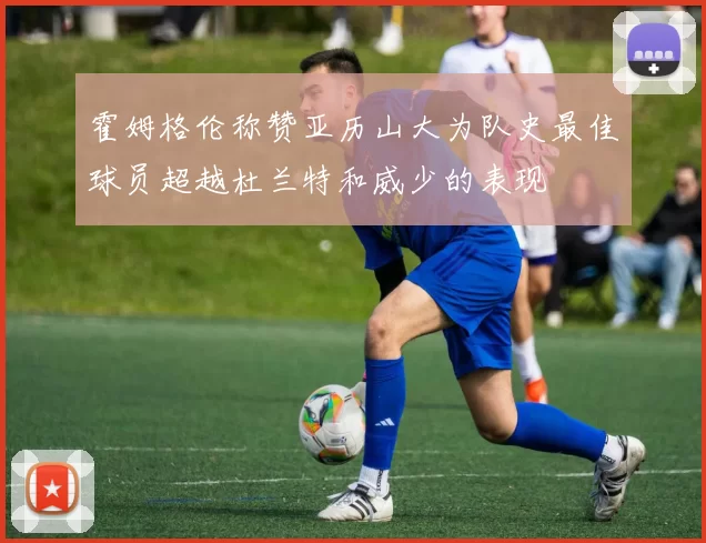 霍姆格伦称赞亚历山大为队史最佳球员超越杜兰特和威少的表现