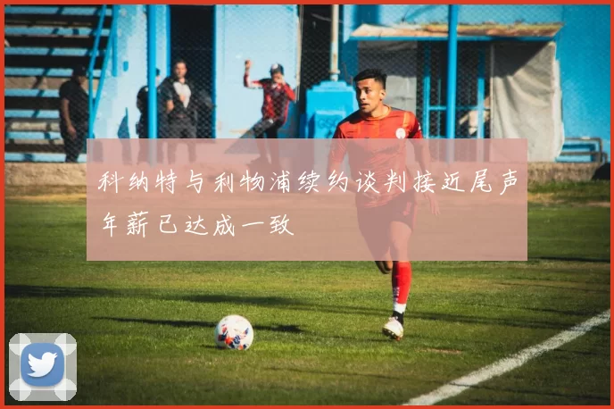 科纳特与利物浦续约谈判接近尾声年薪已达成一致