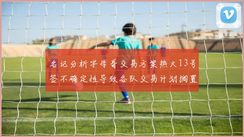 名记分析字母哥交易方案热火13号签不确定性导致各队交易计划搁置