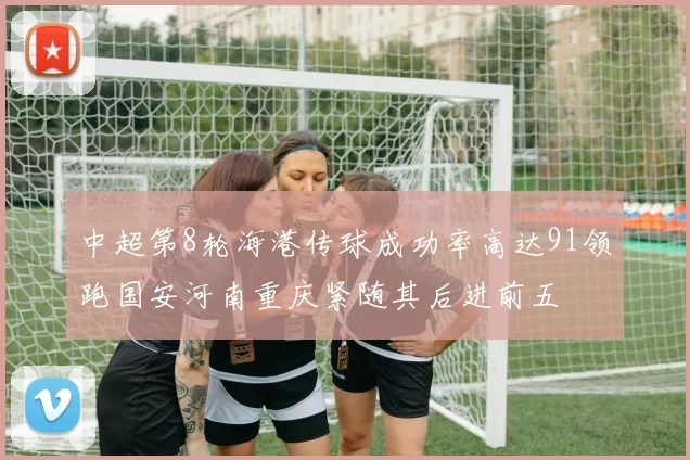 中超第8轮海港传球成功率高达91领跑国安河南重庆紧随其后进前五
