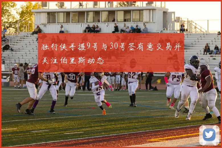 独行侠手握9号与30号签有意交易并关注伯里斯动态