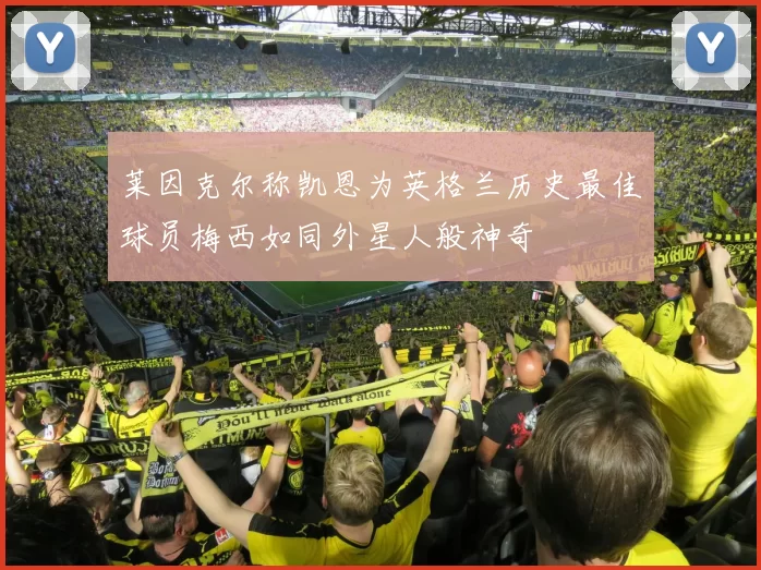 莱因克尔称凯恩为英格兰历史最佳球员梅西如同外星人般神奇