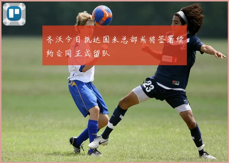 齐沃今日抵达国米总部或将签署续约合同正式留队