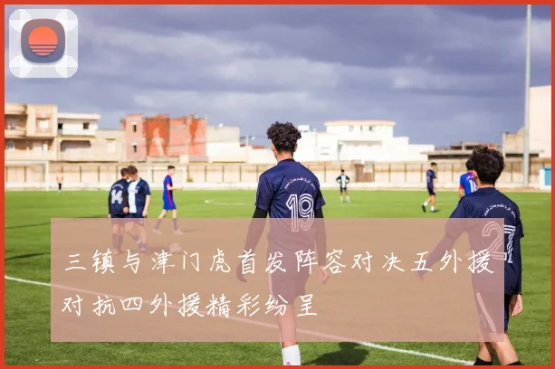 三镇与津门虎首发阵容对决五外援对抗四外援精彩纷呈